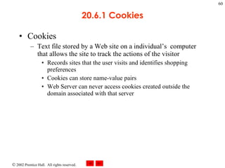 20.6.1 Cookies Cookies Text file stored by a Web site on a individual’s  computer that allows the site to track the actions of the visitor Records sites that the user visits and identifies shopping preferences Cookies can store name-value pairs  Web Server can never access cookies created outside the domain associated with that server 