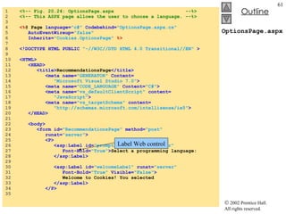 OptionsPage.aspx 1  <%-- Fig. 20.24: OptionsPage.aspx  --%> 2  <%-- This ASPX page allows the user to choose a language. --%> 3  4  <% @ Page  language= "c#"  Codebehind= "OptionsPage.aspx.cs" 5  AutoEventWireup= "false" 6  Inherits= "Cookies.OptionsPage"  %> 7  8  <!DOCTYPE HTML PUBLIC  "-//W3C//DTD HTML 4.0 Transitional//EN"  > 9  10  <HTML> 11  <HEAD> 12  <title> RecommendationsPage </title> 13  <meta name= "GENERATOR"  Content= 14  "Microsoft Visual Studio 7.0" > 15  <meta name= "CODE_LANGUAGE"  Content= "C#" > 16  <meta name= "vs_defaultClientScript"  content= 17  "JavaScript" > 18  <meta name= "vs_targetSchema"  content= 19  "http://schemas.microsoft.com/intellisense/ie5" > 20  </HEAD> 21  22  <body> 23  <form id= "RecommendationsPage"  method= "post" 24  runat= "server" > 25  <P> 26  <asp:Label id= "promptLabel"  runat= "server" 27  Font-Bold= "True" > Select a programming language: 28  </asp:Label> 29  30  <asp:Label id= "welcomeLabel"  runat= "server"  31  Font-Bold= "True"  Visible= "False" > 32  Welcome to Cookies! You selected   33  </asp:Label> 34  </P> 35  Label Web control 