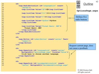 OptionsPage.aspx 36  <P> 37  <asp:RadioButtonList id= "languageList"  runat= 38  "server" > 39  <asp:ListItem Value= "C#" > C# </asp:ListItem> 40  41  <asp:ListItem Value= "C++" > C++ </asp:ListItem> 42  43  <asp:ListItem Value= "C" > C </asp:ListItem> 44  45  <asp:ListItem Value= "Python" > Python 46  </asp:ListItem> 47  48  <asp:ListItem Value= "Visual Basic .NET" > 49  Visual Basic .NET 50  </asp:ListItem> 51  </asp:RadioButtonList> 52  </P> 53  54  <P> 55  <asp:Button id= "submitButton"  runat= "server"  Text= 56  "Submit" > 57  </asp:Button> 58  </P> 59  60  <P> 61  <asp:HyperLink id= "languageLink"  runat= "server" 62  NavigateUrl= "OptionsPage.aspx"  Visible= "False" > 63  Click here to choose another language. 64  </asp:HyperLink> 65  </P> 66  67  <P> 68  <asp:HyperLink id= "recommendationsLink"  runat= 69  "server"  NavigateUrl= "RecommendationsPage.aspx" Defines five radio buttons Request current page, does not cause a postback 