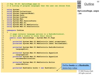 OptionsPage.aspx.cs 1  // Fig. 20.25: OptionPage.aspx.cs 2  // A listing of program languages that the user can choose from. 3  4  using  System; 5  using  System.Collections; 6  using  System.ComponentModel; 7  using  System.Data; 8  using  System.Drawing; 9  using  System.Web; 10  using  System.Web.SessionState; 11  using  System.Web.UI; 12  using  System.Web.UI.WebControls; 13  using  System.Web.UI.HtmlControls; 14  15  namespace  Cookies 16  { 17  // page contains language options in a RadioButtonList, 18  // will add a cookie to store their choice 19  public class  OptionsPage : System.Web.UI.Page 20  { 21  protected  System.Web.UI.WebControls.Label promptLabel; 22  protected  System.Web.UI.WebControls.Label welcomeLabel; 23  24  protected  System.Web.UI.WebControls.RadioButtonList 25  languageList; 26  27  protected  System.Web.UI.WebControls.HyperLink 28  languageLink; 29  protected  System.Web.UI.WebControls.HyperLink 30  recommendationsLink; 31  32  protected  System.Web.UI.WebControls.Button 33  submitButton; 34  35  protected  Hashtable books =  new  Hashtable(); Define  books  as a  Hashtable , stores key-value 
