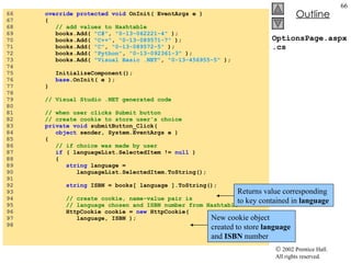 OptionsPage.aspx.cs 66  override protected void  OnInit( EventArgs e ) 67  { 68  // add values to Hashtable 69  books.Add(  "C#" ,  "0-13-062221-4"  ); 70  books.Add(  "C++" ,  "0-13-089571-7"  ); 71  books.Add(  "C" ,  "0-13-089572-5"  ); 72  books.Add(  "Python" ,  "0-13-092361-3"  ); 73  books.Add(  "Visual Basic .NET" ,  "0-13-456955-5"  ); 74  75  InitializeComponent(); 76  base .OnInit( e ); 77  } 78  79  // Visual Studio .NET generated code 80  81  // when user clicks Submit button 82  // create cookie to store user's choice 83  private void  submitButton_Click( 84  object  sender, System.EventArgs e ) 85  { 86  // if choice was made by user 87  if  ( languageList.SelectedItem !=  null  ) 88  { 89  string  language =  90  languageList.SelectedItem.ToString(); 91  92  string  ISBN = books[ language ].ToString(); 93  94  // create cookie, name-value pair is 95  // language chosen and ISBN number from Hashtable 96  HttpCookie cookie =  new  HttpCookie( 97  language, ISBN ); 98  Returns value corresponding to key contained in  language New cookie object created to store  language  and  ISBN  number 