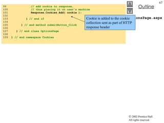 OptionsPage.aspx.cs 99  // add cookie to response,  100  // thus placing it on user's machine 101  Response.Cookies.Add( cookie ); 102  103  }  // end if 104  105  }  // end method submitButton_Click 106  107  }  // end class OptionsPage 108  109  }  // end namespace Cookies Cookie is added to the cookie collection sent as part of HTTP response header 