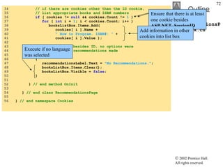 RecommendationsPage.aspx.cs 34  // if there are cookies other than the ID cookie,  35  // list appropriate books and ISBN numbers 36  if  ( cookies !=  null  && cookies.Count !=  1  ) 37  for  (  int  i =  1 ; i < cookies.Count; i++ ) 38  booksListBox.Items.Add( 39  cookies[ i ].Name +  40  " How to Program. ISBN#: "  + 41  cookies[ i ].Value ); 42  43  // if no cookies besides ID, no options were 44  // chosen, so no recommendations made 45  else 46  { 47  recommendationsLabel.Text =  "No Recommendations." ; 48  booksListBox.Items.Clear(); 49  booksListBox.Visible =  false ; 50  } 51  52  }  // end method OnInit 53  54  }  // end class RecommendationsPage 55  56  }  // end namespace Cookies Determine whether at least two cookies exist Ensure that there is at least one cookie besides  ASP.NET_SessionID Add information in other cookies into list box Execute if no language was selected 