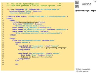 OptionsPage.aspx 1  <%-- Fig. 20.29: OptionsPage.aspx  --%> 2  <%-- Page that presents a list of language options. --%> 3  4  <% @ Page  language= "c#"  Codebehind= "OptionsPage.aspx.cs" 5  AutoEventWireup= "false"  Inherits= 6  "Sessions.OptionsPage"  %> 7  8  <!DOCTYPE HTML PUBLIC  "-//W3C//DTD HTML 4.0 Transitional//EN"  > 9  <HTML> 10  <HEAD> 11  <title> RecommendationsPage </title> 12  <meta name= "GENERATOR"  Content= 13  "Microsoft Visual Studio 7.0" > 14  <meta name= "CODE_LANGUAGE"  Content= "C#" > 15  <meta name= "vs_defaultClientScript"  content= "JavaScript" > 16  <meta name= "vs_targetSchema"  content= 17  "http://schemas.microsoft.com/intellisense/ie5" > 18  </HEAD> 19  20  <body> 21  <form id= "RecommendationsPage"  method= "post" 22  runat= "server" > 23  <P> 24  <asp:Label id= "promptLabel"  runat= "server" 25  Font-Bold=" True" > Select a programming language: 26  </asp:Label> 27  28  <asp:Label id= "welcomeLabel"  runat= "server" 29  Font-Bold= "True"  Visible= "False" > 30  Welcome to Cookies! You selected 31  </asp:Label> 32  </P> 33  34  <P> 