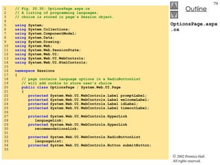 OptionsPage.aspx.cs 1  // Fig. 20.30: OptionsPage.aspx.cs 2  // A listing of programming languages, 3  // choice is stored in page’s Session object. 4  5  using  System; 6  using  System.Collections; 7  using  System.ComponentModel; 8  using  System.Data; 9  using  System.Drawing; 10  using  System.Web; 11  using  System.Web.SessionState; 12  using  System.Web.UI; 13  using  System.Web.UI.WebControls; 14  using  System.Web.UI.HtmlControls; 15  16  namespace  Sessions 17  { 18  // page contains language options in a RadioButtonList 19  // will add cookie to store user’s choice 20  public class  OptionsPage : System.Web.UI.Page 21  { 22  protected  System.Web.UI.WebControls.Label promptLabel; 23  protected  System.Web.UI.WebControls.Label welcomeLabel; 24  protected  System.Web.UI.WebControls.Label idLabel; 25  protected  System.Web.UI.WebControls.Label timeoutLabel; 26  27  protected  System.Web.UI.WebControls.HyperLink 28  languageLink; 29  protected  System.Web.UI.WebControls.HyperLink 30  recommendationsLink; 31  32  protected  System.Web.UI.WebControls.RadioButtonList 33  languageList; 34  protected  System.Web.UI.WebControls.Button submitButton; 35  