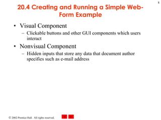 20.4 Creating and Running a Simple Web-Form Example Visual Component  Clickable buttons and other GUI components which users interact  Nonvisual Component Hidden inputs that store any data that document author specifies such as e-mail address  