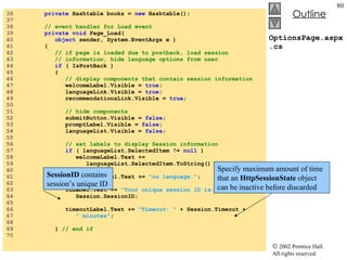 OptionsPage.aspx.cs 36  private  Hashtable books =  new  Hashtable(); 37  38  // event handler for Load event 39  private void  Page_Load(  40  object  sender, System.EventArgs e ) 41  { 42  // if page is loaded due to postback, load session 43  // information, hide language options from user 44  if  ( IsPostBack ) 45  { 46  // display components that contain session information 47  welcomeLabel.Visible =  true ; 48  languageLink.Visible =  true ; 49  recommendationsLink.Visible =  true ; 50  51  // hide components 52  submitButton.Visible =  false ; 53  promptLabel.Visible =  false ; 54  languageList.Visible =  false ; 55  56  // set labels to display Session information 57  if  ( languageList.SelectedItem !=  null  ) 58  welcomeLabel.Text +=  59  languageList.SelectedItem.ToString() +  "." ; 60  else 61  welcomeLabel.Text +=  "no language." ; 62  63  idLabel.Text +=  "Your unique session ID is: "  +  64  Session.SessionID; 65  66  timeoutLabel.Text +=  "Timeout: "  + Session.Timeout +  67  " minutes" ; 68  69  }  // end if 70  SessionID  contains session’s unique ID Specify maximum amount of time that an  HttpSessionState  object can be inactive before discarded 