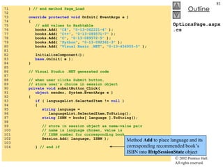 OptionsPage.aspx.cs 71  }  // end method Page_Load 72  73  override protected void  OnInit( EventArgs e ) 74  { 75  // add values to Hashtable 76  books.Add(  "C#" ,  "0-13-062221-4"  ); 77  books.Add(  "C++" ,  "0-13-089571-7"  ); 78  books.Add(  "C" ,  "0-13-089572-5"  ); 79  books.Add(  "Python" ,  "0-13-092361-3"  ); 80  books.Add(  "Visual Basic .NET" ,  "0-13-456955-5"  ); 81  82  InitializeComponent(); 83  base .OnInit( e ); 84  } 85  86  // Visual Studio .NET generated code 87  88  // when user clicks Submit button, 89  // store user's choice in session object 90  private void  submitButton_Click( 91  object  sender, System.EventArgs e ) 92  { 93  if  ( languageList.SelectedItem !=  null  ) 94  { 95  string  language = 96  languageList.SelectedItem.ToString(); 97  string  ISBN = books[ language ].ToString(); 98  99  // store in session object as name-value pair 100  // name is language chosen, value is 101  // ISBN number for corresponding book 102  Session.Add( language, ISBN ); 103  104  }  // end if Method  Add  to place language and its corresponding recommended book’s ISBN into  HttpSessionState  object 