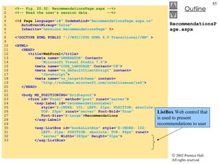 RecommendationsPage.aspx 1  <%-- Fig. 20.32: RecommendationsPage.aspx --%> 2  <%-- Read the user's session data.  --%> 3  4  <% @ Page  language= "c#"  Codebehind= "RecommendationsPage.aspx.cs" 5  AutoEventWireup= "false" 6  Inherits= "Sessions.RecommendationsPage"   %> 7  8  <!DOCTYPE HTML PUBLIC  "-//W3C//DTD HTML 4.0 Transitional//EN"  > 9  10  <HTML> 11  <HEAD> 12  <title> WebForm1 </title> 13  <meta name= "GENERATOR"  Content= 14  "Microsoft Visual Studio 7.0" > 15  <meta name= "CODE_LANGUAGE"  Content= "C#" > 16  <meta name= "vs_defaultClientScript"  content= 17  "JavaScript" > 18  <meta name= "vs_targetSchema"  content= 19  "http://schemas.microsoft.com/intellisense/ie5" > 20  </HEAD> 21  22  <body MS_POSITIONING= "GridLayout" > 23  <form id= "Form1"  method= "post"  runat= "server" > 24  <asp:Label id= "recommendationsLabel" 25  style= "Z-INDEX: 101; LEFT: 21px; POSITION: absolute; 26  TOP: 25px"  runat= "server"  Font-Bold= "True"  27  Font-Size= "X-Large" > Recommendations 28  </asp:Label> 29  30  <asp:ListBox id= "booksListBox"  style= "Z-INDEX: 102; 31  LEFT: 21px; POSITION: absolute; TOP: 84px"  runat= 32  "server"  Width= "383px"  Height= "91px" > 33  </asp:ListBox> ListBox  Web control that is used to present recommendations to user 