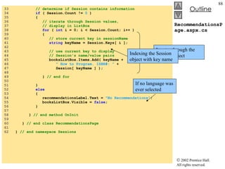 RecommendationsPage.aspx.cs 33  // determine if Session contains information 34  if  ( Session.Count !=  0  ) 35  { 36  // iterate through Session values, 37  // display in ListBox 38  for  (  int  i = 0; i < Session.Count; i++ ) 39  { 40  // store current key in sessionName 41  string  keyName = Session.Keys[ i ]; 42  43  // use current key to display 44  // Session's name/value pairs 45  booksListBox.Items.Add( keyName + 46  " How to Program. ISBN#: "  + 47  Session[ keyName ] ); 48  49  }  // end for 50  51  } 52  else 53  { 54  recommendationsLabel.Text =  "No Recommendations" ; 55  booksListBox.Visible =  false ; 56  } 57  58  }  // end method OnInit 59  60  }  // end class RecommendationsPage 61  62  }  // end namespace Sessions If no language was ever selected Iterates through the Session object Indexing the Session object with key name 