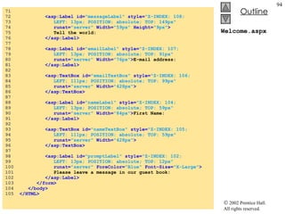 Welcome.aspx 71  72  <asp:Label id= "messageLabel"  style= "Z-INDEX: 108;   73  LEFT: 13px; POSITION: absolute; TOP: 149px"  74  runat= "server"  Width= "59px"  Height= "9px" > 75  Tell the world: 76  </asp:Label> 77  78  <asp:Label id= "emailLabel"  style= "Z-INDEX: 107;  79  LEFT: 13px; POSITION: absolute; TOP: 91px"  80  runat= "server"  Width= "76px" > E-mail address: 81  </asp:Label> 82  83  <asp:TextBox id= "emailTextBox"  style= "Z-INDEX: 106;  84  LEFT: 111px; POSITION: absolute; TOP: 99px"  85  runat= "server"  Width= "428px" > 86  </asp:TextBox> 87  88  <asp:Label id= "nameLabel"  style= "Z-INDEX: 104;  89  LEFT: 13px; POSITION: absolute; TOP: 59px"   90  runat= "server"  Width= "84px" > First Name: 91  </asp:Label> 92  93  <asp:TextBox id= "nameTextBox"  style= "Z-INDEX: 105;  94  LEFT: 111px; POSITION: absolute; TOP: 59px"  95  runat= "server"  Width= "428px" > 96  </asp:TextBox> 97  98  <asp:Label id= "promptLabel"  style= "Z-INDEX: 102;  99  LEFT: 13px; POSITION: absolute; TOP: 12px"  100  runat= "server"  ForeColor= "Blue"  Font-Size= "X-Large" > 101  Please leave a message in our guest book: 102  </asp:Label> 103  </form> 104  </body> 105  </HTML> 
