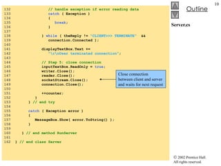 Server.cs 132  // handle exception if error reading data 133  catch  ( Exception ) 134  { 135  break ; 136  } 137  138  }  while  ( theReply !=  "CLIENT>>> TERMINATE"   && 139  connection.Connected ); 140  141  displayTextBox.Text +=  142  "\r\nUser terminated connection" ; 143  144  // Step 5: close connection 145  inputTextBox.ReadOnly =  true ; 146  writer.Close(); 147  reader.Close(); 148  socketStream.Close(); 149  connection.Close(); 150  151  ++counter; 152  } 153  }  // end try 154  155  catch  ( Exception error ) 156  { 157  MessageBox.Show( error.ToString() ); 158  } 159  160  }  // end method RunServer 161  162  }  // end class Server Close connection between client and server and waits for next request 