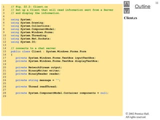 Client.cs 1  // Fig. 22.2: Client.cs 2  // Set up a Client that will read information sent from a Server 3  // and display the information. 4  5  using  System; 6  using  System.Drawing; 7  using  System.Collections; 8  using  System.ComponentModel; 9  using  System.Windows.Forms; 10  using  System.Threading; 11  using  System.Net.Sockets; 12  using  System.IO; 13  14  // connects to a chat server 15  public class  Client : System.Windows.Forms.Form 16  { 17  private  System.Windows.Forms.TextBox inputTextBox; 18  private  System.Windows.Forms.TextBox displayTextBox; 19  20  private  NetworkStream output; 21  private  BinaryWriter writer; 22  private  BinaryReader reader; 23  24  private   string  message =  "" ; 25  26  private  Thread readThread; 27  28  private  System.ComponentModel.Container components =  null ; 29  