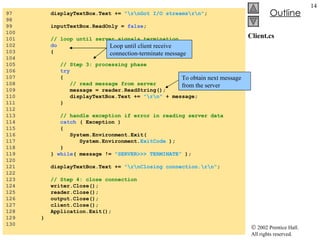 Client.cs 97  displayTextBox.Text +=  "\r\nGot I/O streams\r\n" ; 98  99  inputTextBox.ReadOnly =  false ; 100  101  // loop until server signals termination 102  do 103  { 104  105  // Step 3: processing phase 106  try 107  { 108  // read message from server 109  message = reader.ReadString(); 110  displayTextBox.Text +=  "\r\n"  + message;  111  } 112  113  // handle exception if error in reading server data 114  catch  ( Exception ) 115  { 116  System.Environment.Exit(  117  System.Environment. ExitCode  ); 118  } 119  }  while ( message !=  "SERVER>>> TERMINATE"  ); 120  121  displayTextBox.Text +=  "\r\nClosing connection.\r\n" ; 122  123  // Step 4: close connection 124  writer.Close(); 125  reader.Close(); 126  output.Close(); 127  client.Close(); 128  Application.Exit(); 129  } 130  Loop until client receive connection-terminate message To obtain next message from the server 