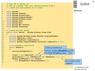 Server.cs 1  // Fig. 22.3: Server.cs 2  // Set up a Server that will receive packets from a 3  // client and send packets to a client. 4  5  using  System; 6  using  System.Drawing; 7  using  System.Collections; 8  using  System.ComponentModel; 9  using  System.Windows.Forms; 10  using  System.Data; 11  using  System.Net; 12  using  System.Net.Sockets; 13  using  System.Threading; 14  15  // create the UDP server 16  public class  Server : System.Windows.Forms.Form 17  { 18  private  System.Windows.Forms.TextBox displayTextBox; 19  private  UdpClient client; 20  private  IPEndPoint receivePoint; 21  private  System.ComponentModel.Container components =  null ; 22  23  // no-argument constructor 24  public  Server() 25  { 26  InitializeComponent(); 27  28  client =  new  UdpClient(  5000  ); 29  receivePoint =  new  IPEndPoint(  new  IPAddress(  0  ),  0  ); 30  Thread readThread =  new  Thread(  31  new  ThreadStart( WaitForPackets ) ); 32  Creates an instance of  UdpClient  class to receive data at port 5000 Instance of class  IPEndPoint  to hold IP address and port number of client IPAddress  object Port number of the endpoint 