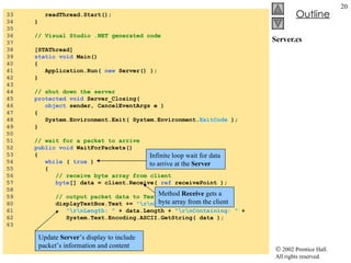 Server.cs 33  readThread.Start();  34  } 35  36  // Visual Studio .NET generated code 37  38  [STAThread] 39  static void  Main()  40  { 41  Application.Run(  new  Server() ); 42  } 43  44  // shut down the server 45  protected void  Server_Closing(  46  object  sender, CancelEventArgs e ) 47  { 48  System.Environment.Exit( System.Environment. ExitCode  ); 49  } 50  51  // wait for a packet to arrive 52  public void  WaitForPackets() 53  { 54  while  (  true  ) 55  { 56  // receive byte array from client  57  byte [] data = client.Receive(  ref  receivePoint ); 58  59  // output packet data to TextBox 60  displayTextBox.Text +=  "\r\nPacket received:"  + 61  "\r\nLength: "  + data.Length +  "\r\nContaining: "  +  62  System.Text.Encoding.ASCII.GetString( data ); 63  Infinite loop wait for data to arrive at the  Server Method  Receive  gets a byte array from the client Update  Server ’s display to include packet’s information and content 