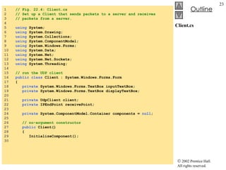 Client.cs 1  // Fig. 22.4: Client.cs 2  // Set up a Client that sends packets to a server and receives  3  // packets from a server. 4  5  using  System; 6  using  System.Drawing; 7  using  System.Collections; 8  using  System.ComponentModel; 9  using  System.Windows.Forms; 10  using  System.Data; 11  using  System.Net; 12  using  System.Net.Sockets; 13  using  System.Threading; 14  15  // run the UDP client 16  public class  Client : System.Windows.Forms.Form 17  { 18  private  System.Windows.Forms.TextBox inputTextBox; 19  private  System.Windows.Forms.TextBox displayTextBox; 20  21  private  UdpClient client;  22  private  IPEndPoint receivePoint; 23  24  private  System.ComponentModel.Container components =  null ; 25  26  // no-argument constructor 27  public  Client() 28  { 29  InitializeComponent(); 30   