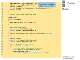 Client.cs 31  receivePoint =  new  IPEndPoint(  new  IPAddress(  0  ),  0  ); 32  client =  new  UdpClient(  5001  ); 33  Thread thread =  34  new  Thread(  new  ThreadStart( WaitForPackets ) ); 35  thread.Start(); 36  } 37  38  // Visual Studio.NET generated code 39  40  [STAThread] 41  static void  Main() 42  { 43  Application.Run(  new  Client() ); 44  } 45  46  // shut down the client 47  protected void  Client_Closing(  48  object  sender, CancelEventArgs e ) 49  { 50  System.Environment.Exit( System.Environment. ExitCode  ); 51  } 52  53  // send a packet 54  protected void  inputTextBox_KeyDown(  55  object  sender, KeyEventArgs e ) 56  { 57  if  ( e.KeyCode == Keys. Enter  ) 58  { 59  // create packet (datagram) as string 60  string  packet = inputTextBox.Text; 61  displayTextBox.Text +=  62  "\r\nSending packet containing: "  + packet; 63   Instantiate a  UdpClient  object with port 5001 