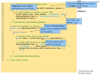 Client.cs 64  // convert packet to byte array 65  byte [] data =  66  System.Text.Encoding.ASCII.GetBytes( packet ); 67  68  // send packet to server on port 5000 69  client.Send( data, data.Length,  "localhost" ,  5000  ); 70  displayTextBox.Text +=  "\r\nPacket sent\r\n" ; 71  inputTextBox.Clear(); 72  } 73  }  // end method inputTextBox_KeyDown 74  75  // wait for packets to arrive 76  public void  WaitForPackets() 77  { 78  while  (  true  ) 79  { 80  // receive byte array from server 81  byte [] data = client.Receive(  ref  receivePoint ); 82  83  // output packet data to TextBox 84  displayTextBox.Text +=  "\r\nPacket received:"  + 85  "\r\nLength: "  + data.Length +  "\r\nContaining: "  +  86  System.Text.Encoding.ASCII.GetString( data ) +  87  "\r\n" ; 88  } 89  90  }  // end method WaitForPackets 91  92  }  // end class Client Convert the  string  that user entered in  TextBox  to a byte array UdpClient  method  Send  to send byte array to the Server Port 5000 is the  Server ’s port  Infinite loop to wait for the packets Receive blocks until a packet is received Method  WaitForPacket  is run on a separate thread 