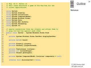 Server.cs 1  // Fig. 22.5: Server.cs 2  // This class maintains a game of Tic-Tac-Toe for two 3  // client applications. 4  5  using  System; 6  using  System.Drawing; 7  using  System.Collections; 8  using  System.ComponentModel; 9  using  System.Windows.Forms; 10  using  System.Data; 11  using  System.Net.Sockets; 12  using  System.Threading; 13  using  System.IO; 14  15  // awaits connections from two clients and allows them to 16  // play tic-tac-toe against each other 17  public class  Server : System.Windows.Forms.Form 18  { 19  private  System.Windows.Forms.TextBox displayTextBox; 20  21  private byte [] board; 22  23  private  Player[] players; 24  private  Thread[] playerThreads; 25  26  private  TcpListener listener; 27  private int  currentPlayer; 28  private  Thread getPlayers; 29  30  private  System.ComponentModel.Container components =  null ; 31  32  internal bool  disconnected =  false ; 33  