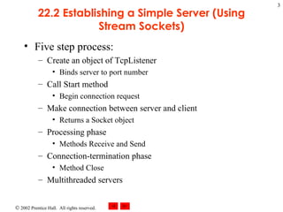 22.2 Establishing a Simple Server (Using Stream Sockets) Five step process: Create an object of TcpListener Binds server to port number Call Start method Begin connection request Make connection between server and client Returns a Socket object Processing phase Methods Receive and Send Connection-termination phase Method Close Multithreaded servers 
