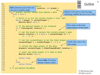 Server.cs 99  100  // determine if a move is valid 101  public bool  ValidMove(  int  location,  int  player ) 102  { 103  // prevent another thread from making a move 104  lock  (  this  ) 105  { 106  // while it is not the current player's turn, wait 107  while  ( player != currentPlayer ) 108  Monitor.Wait(  this  ); 109  110  // if the desired square is not occupied 111  if  ( !IsOccupied( location ) ) 112  { 113  // set the board to contain the current player's mark 114  board[ location ] = (  byte  ) ( currentPlayer ==  0  ?  115  'X'  :  'O'  ); 116  117  // set the currentPlayer to be the other player 118  currentPlayer = ( currentPlayer +  1  ) %  2 ; 119  120  // notify the other player of the move 121  players[ currentPlayer ].OtherPlayerMoved( location ); 122  123  // alert the other player it's time to move 124  Monitor.Pulse(  this  ); 125  126  return true ; 127  } 128  else 129  return false ; 130  } 131  }  // end method ValidMove 132  Method will send to client message indicating whether the move was valid lock  statement ensure that only one move could be made Return  false  if location already contain a mark Place mark on the local representation of the board Notify that a move has been made 