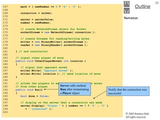 Server.cs 167  mark = ( newNumber ==  0  ?  'X'  :  'O'  ); 168  169  connection = socket; 170  171  server = serverValue; 172  number = newNumber; 173  174  // create NetworkStream object for Socket 175  socketStream =  new  NetworkStream( connection ); 176  177  // create Streams for reading/writing bytes 178  writer =  new  BinaryWriter( socketStream ); 179  reader =  new  BinaryReader( socketStream ); 180  181  }  // end constructor 182  183  // signal other player of move 184  public void  OtherPlayerMoved(  int  location ) 185  { 186  // signal that opponent moved 187  writer.Write(  "Opponent moved"  ); 188  writer.Write( location );  // send location of move 189  } 190  191  // allows the players to make moves and receives moves 192  // from other player 193  public void  Run() 194  { 195  bool  done =  false ; 196  197  // display on the server that a connection was made 198  server.Display(  "Player "  + ( number ==  0  ?  'X'  :  'O'  ) 199  +  " connected"  ); 200  Server  calls method  Run  after instantiating a  Player  object Notify that the connection was successful 