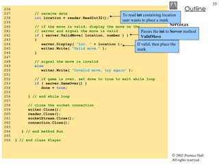 Server.cs 236  237  // receive data 238  int  location = reader.ReadInt32(); 239  240  // if the move is valid, display the move on the 241  // server and signal the move is valid 242  if  ( server.ValidMove( location, number ) ) 243  { 244  server.Display(  "loc: "  + location ); 245  writer.Write(  "Valid move."  ); 246  } 247  248  // signal the move is invalid 249  else 250  writer.Write(  "Invalid move, try again"  ); 251  252  // if game is over, set done to true to exit while loop 253  if  ( server.GameOver() ) 254  done =  true ; 255  256  }  // end while loop 257  258  // close the socket connection 259  writer.Close(); 260  reader.Close(); 261  socketStream.Close(); 262  connection.Close(); 263  264  }  // end method Run 265  266  }  // end class Player To read  int  containing location user wants to place a mark Passes the  int  to  Server  method  ValidMove If valid, then place the mark 