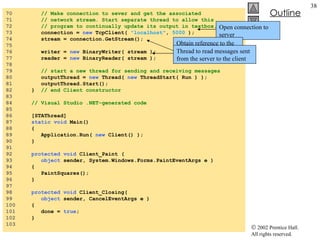 Client.cs 70  // Make connection to sever and get the associated  71  // network stream. Start separate thread to allow this 72  // program to continually update its output in textbox. 73  connection =  new  TcpClient(  "localhost" ,  5000  ); 74  stream = connection.GetStream(); 75  76  writer =  new  BinaryWriter( stream ); 77  reader =  new  BinaryReader( stream ); 78  79  // start a new thread for sending and receiving messages 80  outputThread =  new  Thread(  new  ThreadStart( Run ) ); 81  outputThread.Start(); 82  }  // end Client constructor 83  84  // Visual Studio .NET-generated code 85  86  [STAThread] 87  static void  Main()  88  { 89  Application.Run(  new  Client() ); 90  } 91  92  protected void  Client_Paint ( 93  object  sender, System.Windows.Forms.PaintEventArgs e ) 94  { 95  PaintSquares(); 96  } 97  98  protected void  Client_Closing( 99  object  sender, CancelEventArgs e ) 100  { 101  done =  true ; 102  } 103  Open connection to server Obtain reference to the connection’s associated  NetworkStream  object Thread to read messages sent from the server to the client 