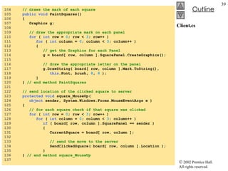 Client.cs 104  // draws the mark of each square 105  public void  PaintSquares() 106  { 107  Graphics g; 108  109  // draw the appropriate mark on each panel 110  for  (  int  row =  0 ; row <  3 ; row++ ) 111  for  (  int  column =  0 ; column <  3 ; column++ ) 112  { 113  // get the Graphics for each Panel 114  g = board[ row, column ].SquarePanel.CreateGraphics(); 115  116  // draw the appropriate letter on the panel 117  g.DrawString( board[ row, column ].Mark.ToString(),  118  this .Font, brush,  8 ,  8  ); 119  } 120  }  // end method PaintSquares 121  122  // send location of the clicked square to server 123  protected void  square_MouseUp(  124  object  sender, System.Windows.Forms.MouseEventArgs e ) 125  { 126  // for each square check if that square was clicked 127  for  (  int  row =  0 ; row <  3 ; row++ ) 128  for  (  int  column =  0 ; column <  3 ; column++ ) 129  if  ( board[ row, column ].SquarePanel == sender ) 130  { 131  CurrentSquare = board[ row, column ]; 132  133  // send the move to the server 134  SendClickedSquare( board[ row, column ].Location ); 135  } 136  }  // end method square_MouseUp 137  