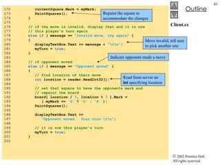 Client.cs 172  currentSquare.Mark = myMark; 173  PaintSquares(); 174  } 175  176  // if the move is invalid, display that and it is now 177  // this player's turn again 178  else if  ( message ==  "Invalid move, try again"  ) 179  { 180  displayTextBox.Text += message +  "\r\n" ; 181  myTurn =  true ; 182  } 183  184  // if opponent moved 185  else if  ( message ==  "Opponent moved"  ) 186  { 187  // find location of their move 188  int  location = reader.ReadInt32(); 189  190  // set that square to have the opponents mark and 191  // repaint the board 192  board[ location /  3 , location %  3  ].Mark = 193  ( myMark ==  'X'  ?  'O'  :  'X'  ); 194  PaintSquares(); 195  196  displayTextBox.Text +=  197  "Opponent moved.  Your turn.\r\n" ; 198  199  // it is now this player's turn 200  myTurn =  true ; 201  } 202  Repaint the square to accommodate the changes Move invalid, tell user to pick another one Indicate opponent made a move Read from server an  int  specifying location 