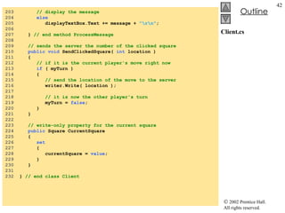 Client.cs 203  // display the message 204  else 205  displayTextBox.Text += message +  "\r\n" ; 206  207  }  // end method ProcessMessage 208  209  // sends the server the number of the clicked square 210  public void  SendClickedSquare(  int  location ) 211  { 212  // if it is the current player's move right now 213  if  ( myTurn ) 214  { 215  // send the location of the move to the server 216  writer.Write( location ); 217  218  // it is now the other player's turn 219  myTurn =  false ; 220  } 221  } 222  223  // write-only property for the current square 224  public  Square CurrentSquare 225  { 226  set 227  { 228  currentSquare =  value ; 229  } 230  } 231  232  }  // end class Client 
