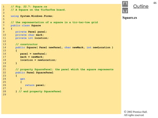 Square.cs 1  // Fig. 22.7: Square.cs 2  // A Square on the TicTacToe board. 3  4  using  System.Windows.Forms; 5  6  // the representation of a square in a tic-tac-toe grid 7  public class  Square 8  { 9  private  Panel panel; 10  private   char  mark; 11  private int  location; 12  13  // constructor 14  public  Square( Panel newPanel,  char  newMark,  int  newLocation ) 15  { 16  panel = newPanel; 17  mark = newMark; 18  location = newLocation; 19  } 20  21  // property SquarePanel; the panel which the square represents 22  public  Panel SquarePanel 23  { 24  get 25  { 26  return  panel; 27  } 28  }  // end property SquarePanel 29  