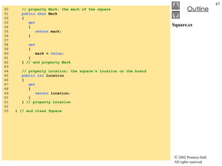 Square.cs 30  // property Mark; the mark of the square 31  public char  Mark 32  { 33  get 34  { 35  return  mark; 36  } 37  38  set 39  { 40  mark =  value ; 41  } 42  }  // end property Mark 43  44  // property Location; the square's location on the board 45  public int  Location 46  { 47  get 48  { 49  return  location; 50  } 51  }  // property Location 52  53  }  // end class Square 