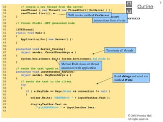 Server.cs 33  // create a new thread from the server 34  readThread =  new  Thread(  new  ThreadStart( RunServer ) ); 35  readThread.Start(); 36  } 37  38  // Visual Studio .NET generated code 39  40  [STAThread] 41  static void  Main()  42  { 43  Application.Run(  new  Server() ); 44  } 45  46  protected void  Server_Closing(  47  object  sender, CancelEventArgs e ) 48  {  49  System.Environment.Exit( System.Environment. ExitCode  ); 50  } 51  52  // sends the text typed at the server to the client 53  protected void  inputTextBox_KeyDown(  54  object  sender, KeyEventArgs e ) 55  { 56  // sends the text to the client 57  try 58  {  59  if  ( e.KeyCode == Keys. Enter  && connection !=  null  ) 60  { 61  writer.Write(  "SERVER>>> "  + inputTextBox.Text ); 62  63  displayTextBox.Text +=  64  "\r\nSERVER>>> "  + inputTextBox.Text; 65  Thread  will accept connections from clients Will invoke method  RunServer Read  strings  and send via method  Write Terminate all threads Method  Exit  closes all thread associated with application 
