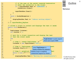 Server.cs 66  // if the user at the server signaled termination 67  // sever the connection to the client 68  if  ( inputTextBox.Text ==  "TERMINATE"  ) 69  connection.Close(); 70  71  inputTextBox.Clear(); 72  } 73  } 74  catch  ( SocketException ) 75  { 76  displayTextBox.Text +=  "\nError writing object" ; 77  } 78  }  // inputTextBox_KeyDown 79  80  // allows a client to connect and displays the text it sends 81  public void  RunServer() 82  { 83  TcpListener listener; 84  int  counter =  1 ; 85  86  // wait for a client connection and display the text 87  // that the client sends 88  try 89  { 90  // Step 1: create TcpListener 91  listener =  new  TcpListener(  5000  ); 92  93  // Step 2: TcpListener waits for connection request 94  listener.Start(); 95  96  // Step 3: establish connection upon client request 97  while  (  true  ) 98  { 99  displayTextBox.Text =  "Waiting for connection\r\n" ; 100  TcpListener  to pick request from user at port 5000 Gets  TcpListener  to begin waiting for requests Infinite loop to establish connection request by clients 