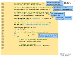 Server.cs 101  // accept an incoming connection 102  connection = listener.AcceptSocket(); 103  104  // create NetworkStream object associated with socket 105  socketStream =  new  NetworkStream( connection ); 106  107  // create objects for transferring data across stream 108  writer =  new  BinaryWriter( socketStream ); 109  reader =  new  BinaryReader( socketStream ); 110  111  displayTextBox.Text +=  "Connection "  + counter + 112  " received.\r\n" ; 113  114  // inform client that connection was successfull 115  writer.Write(  "SERVER>>> Connection successful"  ); 116  117  inputTextBox.ReadOnly =  false ; 118  string  theReply =  "" ; 119  120  // Step 4: read String data sent from client 121  do 122  { 123  try 124  {  125  // read the string sent to the server 126  theReply = reader.ReadString(); 127  128  // display the message 129  displayTextBox.Text +=  "\r\n"  + theReply; 130  } 131  Returns a Socket upon successful connection Pass the new socket as argument to  NetworkStream For use with writing or reading data Indicate that a connection was received Execute until server receive connection termination 