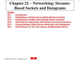 Chapter 22 – Networking: Streams-Based Sockets and Datagrams Outline 22.1  Introduction 22.2  Establishing a Simple Server (Using Stream Sockets) 22.3  Establishing a Simple Client (Using Stream Sockets) 22.4  Client/Server Interaction with Stream-Socket Connections 22.5  Connectionless Client/Server Interaction with Datagrams 22.6  Client/Server Tic-Tac-Toe Using a Multithreaded Server 