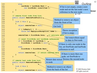LinkedListLibrary.cs 100  else 101   lastNode = lastNode.Next =  102  new  ListNode( insertItem ); 103  } 104  } 105  106  // remove first node from List 107   public object  RemoveFromFront() 108  { 109   lock  (  this  ) 110  { 111   object  removeItem =  null ; 112  113   if  ( IsEmpty() ) 114  throw new  EmptyListException( name ); 115  116   removeItem = firstNode.Data;  // retrieve data 117  118  // reset firstNode and lastNode references 119  if  ( firstNode == lastNode ) 120  firstNode = lastNode =  null ; 121  122  else   123   firstNode = firstNode.Next; 124  125   return  removeItem;  // return removed data 126  } 127  } 128  129  // remove last node from List 1 30   public object  RemoveFromBack() 131  { 132  lock  (  this  ) 133  { 134  object  removeItem =  null ; If list is not empty, create a new node and set the last node’s next reference to the new node Method to remove an object from the front of list Get lock Throw exception if list is empy Set removeItem equal to data in first node If there is only one node in the list, set firstNode and lastNode references to null If there is more then one node, set firstNode to reference the second node Return data stored in node Method to remove an object from the back of the list 