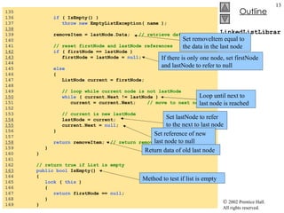 LinkedListLibrary.cs 135  136  if  ( IsEmpty() ) 137  throw new  EmptyListException( name ); 138   139  removeItem = lastNode.Data;  // retrieve data 140  141  // reset firstNode and lastNode references 142   if  ( firstNode == lastNode ) 143   firstNode = lastNode =  null ; 144  145  else   146  { 147  ListNode current = firstNode; 148  149  // loop while current node is not lastNode 150   while  ( current.Next != lastNode )  151  current = current.Next;  // move to next node 152  153  // current is new lastNode 154   lastNode = current; 155   current.Next =  null ; 156  } 157  158   return  removeItem;  // return removed data 159  } 160  } 161  162  // return true if List is empty 163   public bool  IsEmpty() 164  { 165  lock  (  this  ) 166  { 167  return  firstNode ==  null ; 168  } 169  } Set removeItem equal to the data in the last node If there is only one node, set firstNode and lastNode to refer to null Loop until next to last node is reached Set lastNode to refer to the next to last node Set reference of new last node to null Return data of old last node Method to test if list is empty 