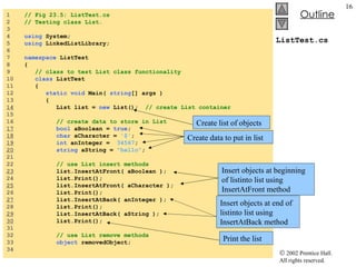 ListTest.cs 1  // Fig 23.5: ListTest.cs  2  // Testing class List. 3  4  using  System; 5  using  LinkedListLibrary; 6  7  namespace  ListTest 8  { 9  // class to test List class functionality 10  class  ListTest 11  { 12  static void  Main(  string [] args ) 13  {  14   List list =  new  List();  // create List container 15  16  // create data to store in List 17   bool  aBoolean =  true ; 18   char  aCharacter =  '$' ; 19   int  anInteger =  34567 ; 20   string  aString =  "hello" ; 21  22  // use List insert methods 23   list.InsertAtFront( aBoolean ); 24  list.Print(); 25   list.InsertAtFront( aCharacter ); 26  list.Print(); 27   list.InsertAtBack( anInteger ); 28  list.Print(); 29   list.InsertAtBack( aString ); 30   list.Print(); 31  32  // use List remove methods 33  object  removedObject; 34  Create list of objects Insert objects at beginning of listinto list using InsertAtFront method Insert objects at end of listinto list using InsertAtBack method Print the list Create data to put in list 