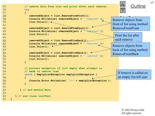 ListTest.cs 35  // remove data from list and print after each removal 36  try   37  { 38   removedObject = list.RemoveFromFront(); 39   Console.WriteLine( removedObject +  " removed"  ); 40  list.Print(); 41  42  removedObject = list.RemoveFromFront(); 43  Console.WriteLine( removedObject +  " removed"  ); 44  list.Print(); 45  46   removedObject = list.RemoveFromBack(); 47   Console.WriteLine( removedObject +  " removed"  ); 48  list.Print(); 49  50   removedObject = list.RemoveFromBack(); 51   Console.WriteLine( removedObject +  " removed"  ); 52  list.Print(); 53  } 54  55  // process exception if list empty when attempt is  56  // made to remove item 57  catch  ( EmptyListException emptyListException )  58  { 59   Console.Error.WriteLine(  "\n"  + emptyListException ); 60  }  61  62  }  // end method Main 63  64  }  // end class ListTest 65  } Remove objects from front of list using method RemoveFromFront Remove objects from back of list using method RemoveFromBack Print the list after each remove If remove is called on an empty list tell user 