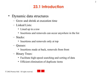 23.1 Introduction Dynamic data structures Grow and shrink at execution time Linked Lists: Lined up in a row Insertions and removals can occur anywhere in the list Stacks: Insertions and removals only at top Queues: Insertions made at back, removals from front Binary Trees: Facilitate high-speed searching and sorting of data Efficient elimination of duplicate items 