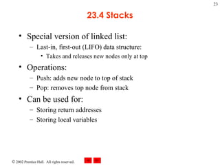 23.4 Stacks Special version of linked list: Last-in, first-out (LIFO) data structure:  Takes and releases new nodes only at top Operations: Push: adds new node to top of stack Pop: removes top node from stack Can be used for: Storing return addresses Storing local variables 