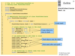 StackInheritanceTest.cs 1  // Fig. 23.11: StackInheritanceTest.cs 2  // Testing class StackInheritance. 3  4  using  System; 5  using  StackInheritanceLibrary; 6  using  LinkedListLibrary; 7  8  namespace  StackInheritanceTest 9  { 10  // demonstrate functionality of class StackInheritance 11  class  StackInheritanceTest 12  { 13  static void  Main(  string [] args ) 14  { 15   StackInheritance stack =  new  StackInheritance(); 16  17  // create objects to store in the stack 18  bool  aBoolean =  true ; 19  char  aCharacter =  '$' ; 20  int  anInteger =  34567 ; 21  string  aString =  "hello" ; 22  23  // use method Push to add items to stack 24   stack.Push( aBoolean ); 25   stack.Print(); 26   stack.Push( aCharacter ); 27   stack.Print(); 28   stack.Push( anInteger ); 29   stack.Print(); 30   stack.Push( aString ); 31   stack.Print(); 32  33  // use method Pop to remove items from stack 34  object  removedObject =  null ; 35  Create stack Create objects to store in stack Push objects onto the stack Print stack after each push 