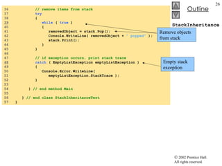 StackInheritanceTest.cs 36  // remove items from stack 37  try   38  {  39   while  (  true  )  40  { 41  removedObject = stack.Pop(); 42  Console.WriteLine( removedObject +  " popped"  ); 43  stack.Print(); 44  } 45  } 46  47  // if exception occurs, print stack trace 48   catch  ( EmptyListException emptyListException )  49  { 50  Console.Error.WriteLine(  51  emptyListException.StackTrace ); 52  } 53  54  }  // end method Main 55  56  }  // end class StackInheritanceTest 57  } Remove objects from stack Empty stack exception 