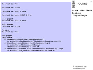 StackInheritanceTest.cs  Program Output The stack is: True   The stack is: $ True   The stack is: 34567 $ True   The stack is: hello 34567 $ True   hello popped The stack is: 34567 $ True   34567 popped The stack is: $ True   $ popped The stack is: True   True popped Empty stack at LinkedListLibrary.List.RemoveFromFront()  in z:\ch24\linkedlistlibrary\linkedlistlibrary.cs:line 114 at StackInheritanceLibrary.StackInheritance.Pop()  in z:\ch24\stackinheritancelibrary\ stackinheritancelibrary.cs:line 28 at StackInheritanceTest.StackInheritanceTest.Main(String[] args  in z:\ch24\fig24_11\stackinheritancetest.cs:line 41  