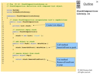 StackCompositionLibrary.cs 1  // Fig. 23.12: StackCompositionLibrary.cs  2  // StackComposition definition with composed List object. 3  4  using  System; 5  using  LinkedListLibrary; 6  7  namespace  StackCompositionLibrary 8  { 9  // class StackComposition encapsulates List's capabilities 10  public class  StackComposition 11  { 12   private  List stack; 13  14  // construct empty stack 15  public  StackComposition() 16  { 17  stack =  new  List(  "stack"  ); 18  } 19  20  // add object to stack 21  public void  Push(  object  dataValue )  22  {  23   stack.InsertAtFront( dataValue );  24  } 25  26  // remove object from stack 27  public object  Pop() 28  {  29   return  stack.RemoveFromFront();  30  } 31  Create List object Call method InsertAtFront to push Use method RemoveFromFrontto pop 