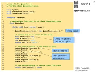 QueueTest.cs 1  // Fig. 23.14: QueueTest.cs 2  // Testing class QueueInheritance. 3  4  using  System; 5  using  QueueInheritanceLibrary; 6  using  LinkedListLibrary; 7  8  namespace  QueueTest 9  { 10  // demonstrate functionality of class QueueInheritance 11  class  QueueTest 12  { 13  static void  Main(  string [] args ) 14  { 15   QueueInheritance queue =  new  QueueInheritance(); 16  17  // create objects to store in the stack 18   bool  aBoolean =  true ; 19  char  aCharacter =  '$' ; 20  int  anInteger =  34567 ; 21  string  aString =  "hello" ; 22  23  // use method Enqueue to add items to queue 24   queue.Enqueue( aBoolean ); 25   queue.Print(); 26  queue.Enqueue( aCharacter ); 27  queue.Print(); 28  queue.Enqueue( anInteger ); 29  queue.Print(); 30  queue.Enqueue( aString ); 31  queue.Print(); 32  33  // use method Dequeue to remove items from queue 34  object  removedObject =  null ; 35  Create queue Create objects to be inserted into queue Enqueue objects Print queue after each enqueue 