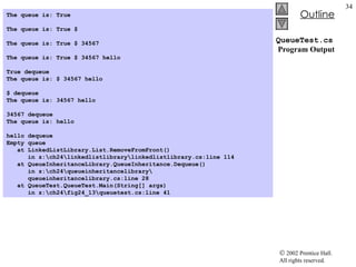 QueueTest.cs  Program Output The queue is: True   The queue is: True $   The queue is: True $ 34567   The queue is: True $ 34567 hello   True dequeue The queue is: $ 34567 hello   $ dequeue The queue is: 34567 hello   34567 dequeue The queue is: hello   hello dequeue Empty queue at LinkedListLibrary.List.RemoveFromFront()    in z:\ch24\linkedlistlibrary\linkedlistlibrary.cs:line 114 at QueueInheritanceLibrary.QueueInheritance.Dequeue()    in z:\ch24\queueinheritancelibrary\   queueinheritancelibrary.cs:line 28 at QueueTest.QueueTest.Main(String[] args)    in z:\ch24\fig24_13\queuetest.cs:line 41  
